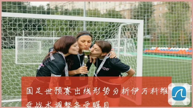 国足世预赛出线形势分析伊万科维奇战术调整备受瞩目
