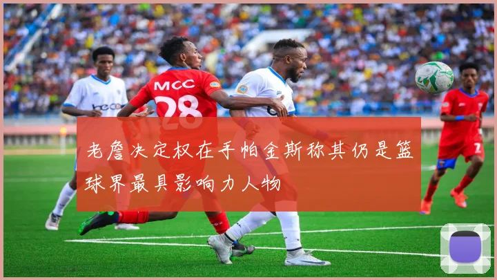 老詹决定权在手帕金斯称其仍是篮球界最具影响力人物
