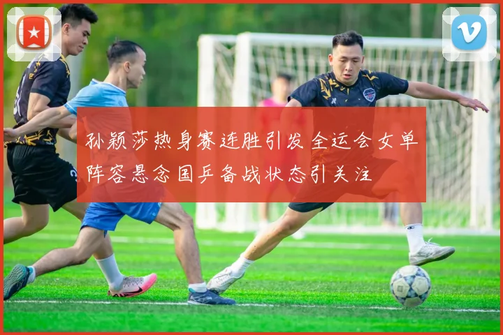 孙颖莎热身赛连胜引发全运会女单阵容悬念国乒备战状态引关注