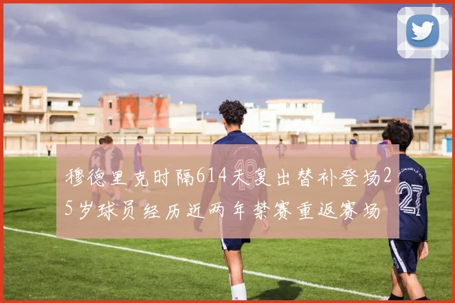 穆德里克时隔614天复出替补登场25岁球员经历近两年禁赛重返赛场