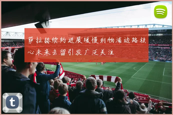 萨拉赫续约进展缓慢利物浦边路核心未来去留引发广泛关注