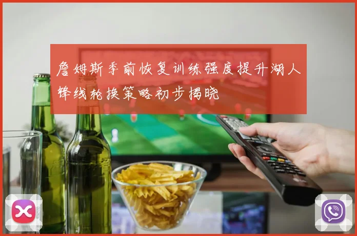 詹姆斯季前恢复训练强度提升湖人锋线轮换策略初步揭晓