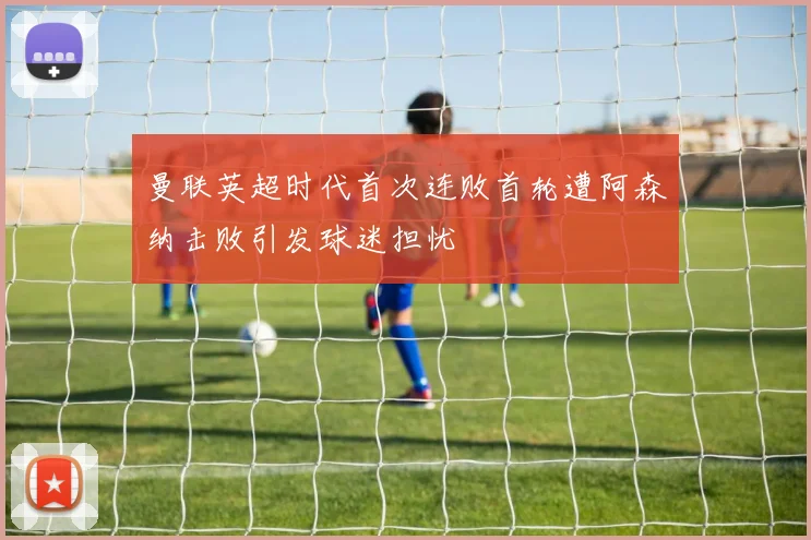 曼联英超时代首次连败首轮遭阿森纳击败引发球迷担忧