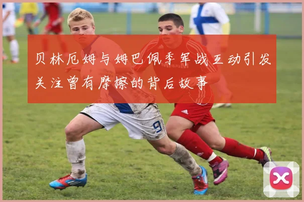 贝林厄姆与姆巴佩季军战互动引发关注曾有摩擦的背后故事